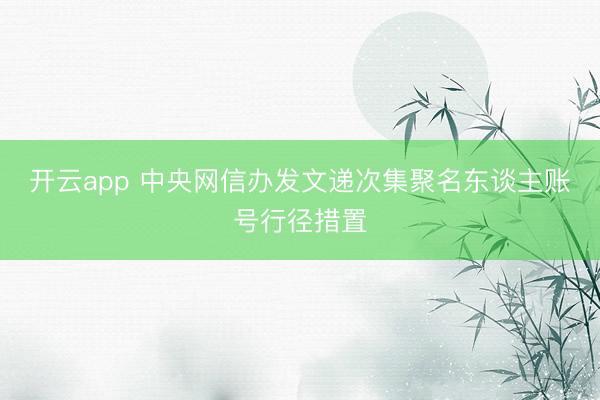 开云app 中央网信办发文递次集聚名东谈主账号行径措置