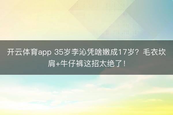 开云体育app 35岁李沁凭啥嫩成17岁？毛衣坎肩+牛仔裤这招太绝了！