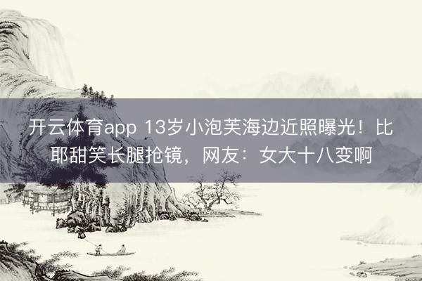 开云体育app 13岁小泡芙海边近照曝光！比耶甜笑长腿抢镜，网友：女大十八变啊