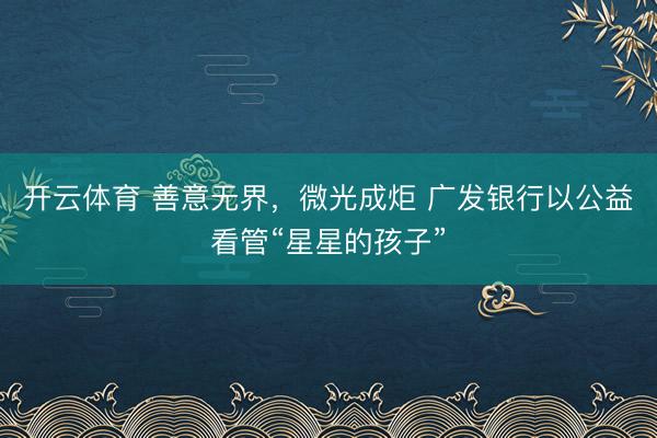 开云体育 善意无界，微光成炬 广发银行以公益看管“星星的孩子”
