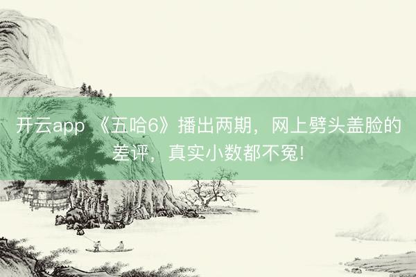 开云app 《五哈6》播出两期，网上劈头盖脸的差评，真实小数都不冤!