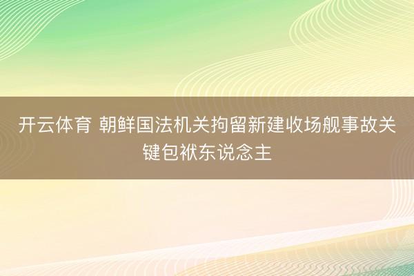 开云体育 朝鲜国法机关拘留新建收场舰事故关键包袱东说念主
