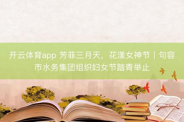 开云体育app 芳菲三月天，花漾女神节｜句容市水务集团组织妇女节踏青举止