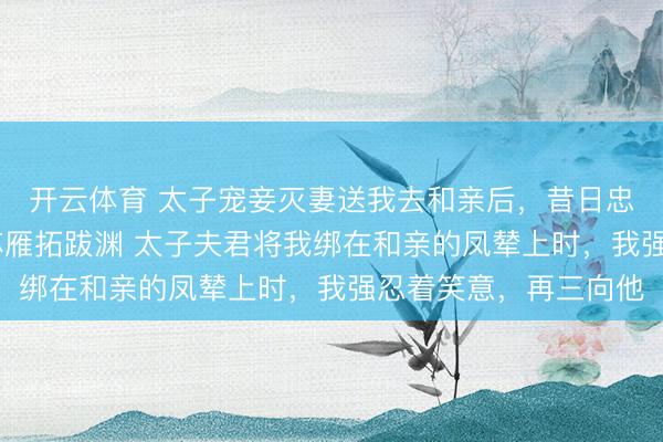 开云体育 太子宠妾灭妻送我去和亲后，昔日忠犬夜夜欺主 萧景珩苏雁拓跋渊 太子夫君将我绑在和亲的凤辇上时，我强忍着笑意，再三向他