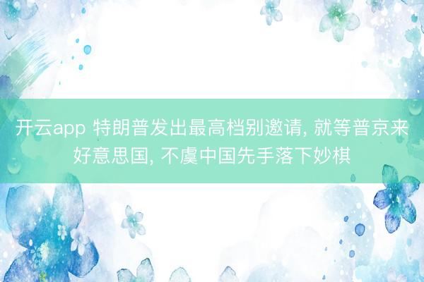 开云app 特朗普发出最高档别邀请, 就等普京来好意思国, 不虞中国先手落下妙棋