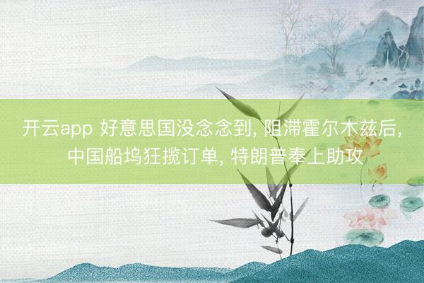 开云app 好意思国没念念到, 阻滞霍尔木兹后, 中国船坞狂揽订单, 特朗普奉上助攻