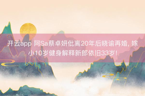 开云app 阿Sa蔡卓妍仳离20年后晓谕再婚, 嫁小10岁健身解释新郎依旧33岁!