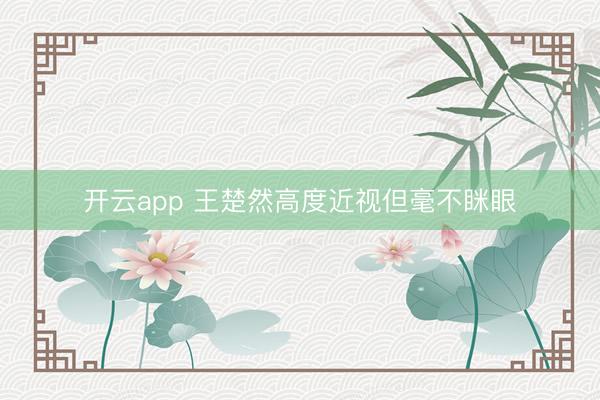 开云app 王楚然高度近视但毫不眯眼