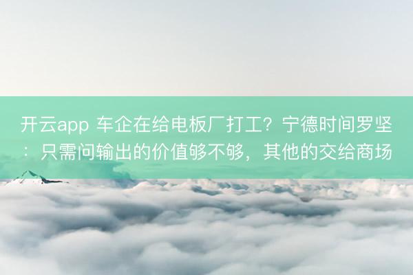 开云app 车企在给电板厂打工？宁德时间罗坚：只需问输出的价值够不够，其他的交给商场
